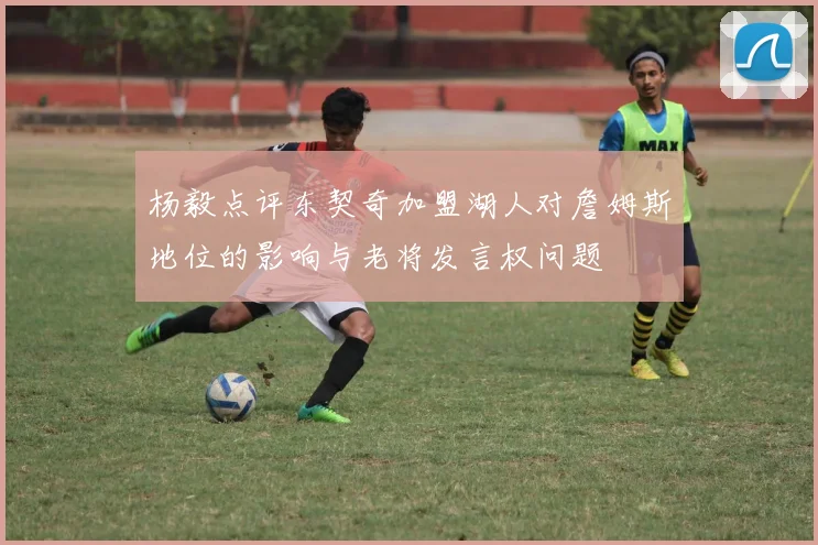杨毅点评东契奇加盟湖人对詹姆斯地位的影响与老将发言权问题