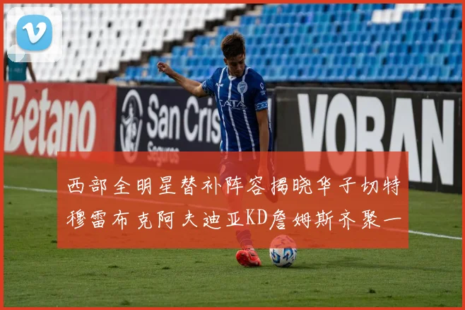 西部全明星替补阵容揭晓华子切特穆雷布克阿夫迪亚KD詹姆斯齐聚一堂