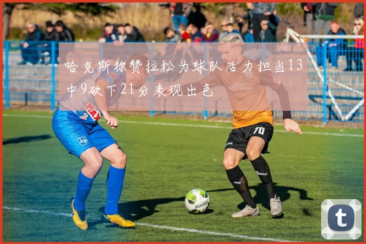 哈克斯称赞拉松为球队活力担当13中9砍下21分表现出色