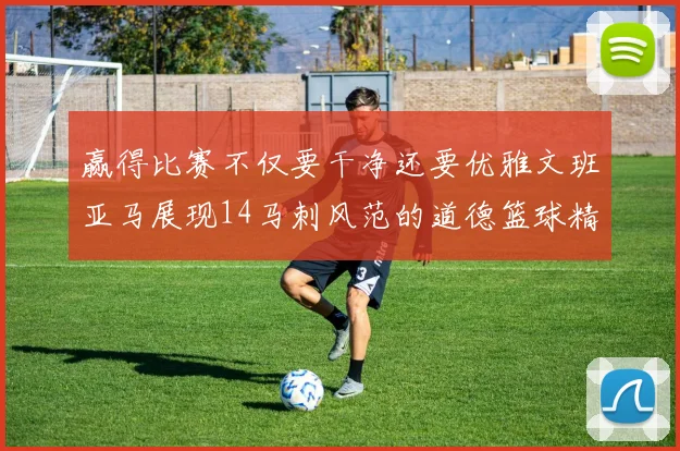 赢得比赛不仅要干净还要优雅文班亚马展现14马刺风范的道德篮球精神