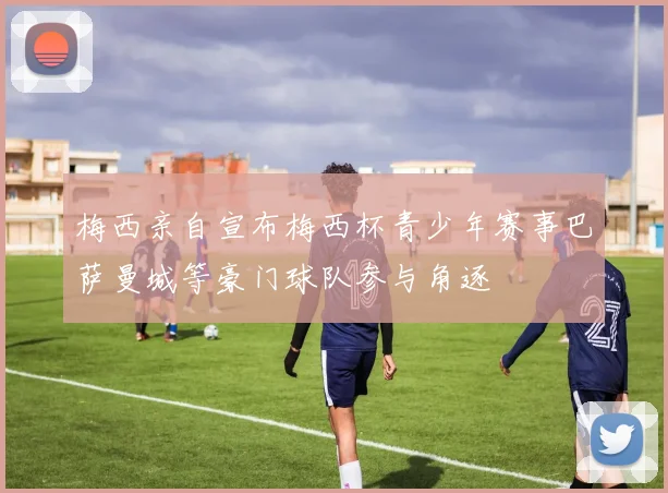 梅西亲自宣布梅西杯青少年赛事巴萨曼城等豪门球队参与角逐