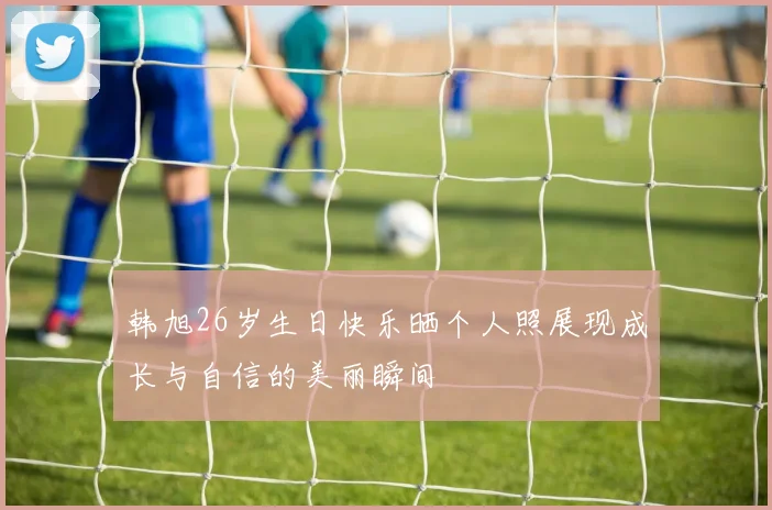 韩旭26岁生日快乐晒个人照展现成长与自信的美丽瞬间