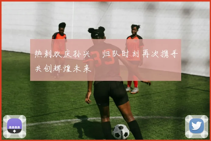 热刺欢庆孙兴慜归队时刻再次携手共创辉煌未来