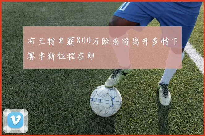 布兰特年薪800万欧或将离开多特下赛季新征程在即