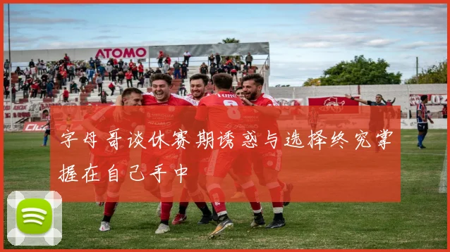 字母哥谈休赛期诱惑与选择终究掌握在自己手中