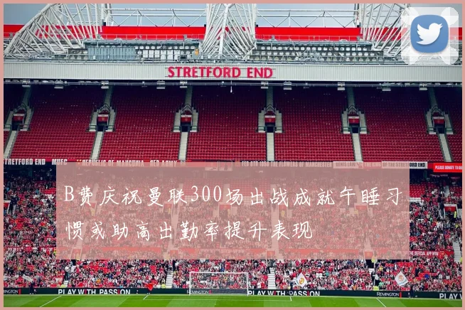 B费庆祝曼联300场出战成就午睡习惯或助高出勤率提升表现
