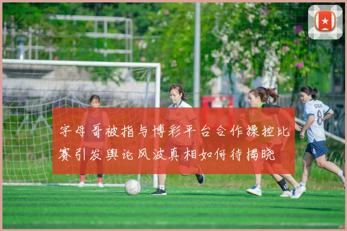 字母哥被指与博彩平台合作操控比赛引发舆论风波真相如何待揭晓