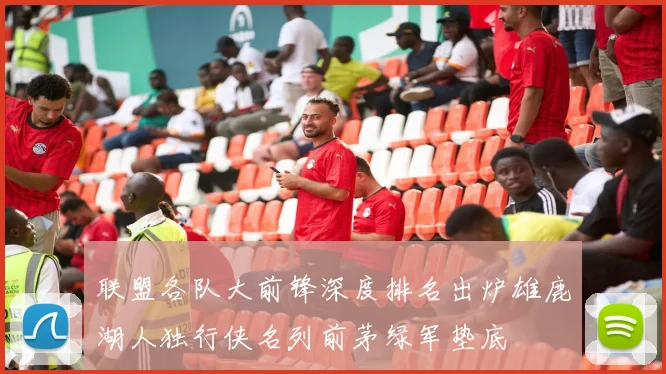 联盟各队大前锋深度排名出炉雄鹿湖人独行侠名列前茅绿军垫底