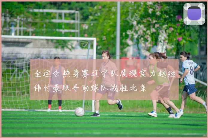 全运会热身赛辽宁队展现实力赵继伟付豪联手助球队战胜北京