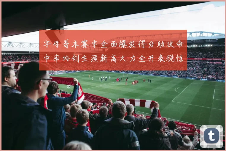 字母哥本赛季全面爆发得分助攻命中率均创生涯新高火力全开表现惊艳