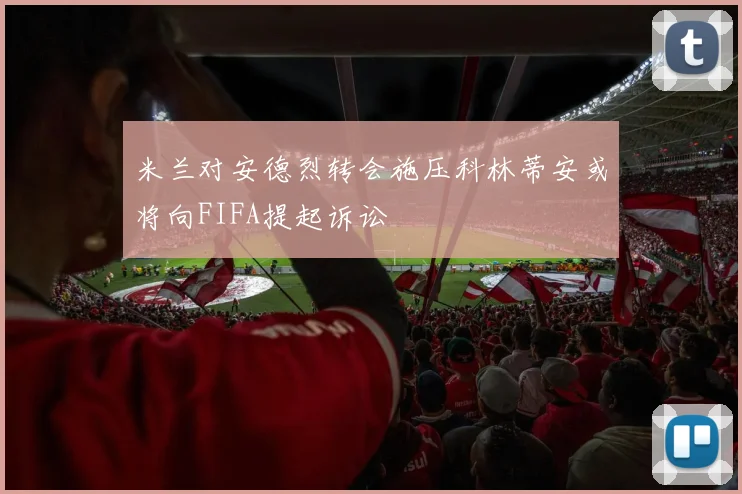 米兰对安德烈转会施压科林蒂安或将向FIFA提起诉讼
