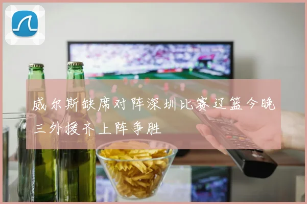 威尔斯缺席对阵深圳比赛辽篮今晚三外援齐上阵争胜