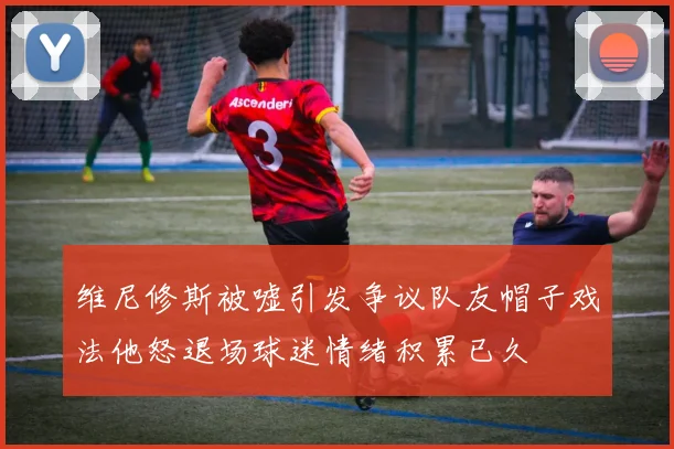 维尼修斯被嘘引发争议队友帽子戏法他怒退场球迷情绪积累已久