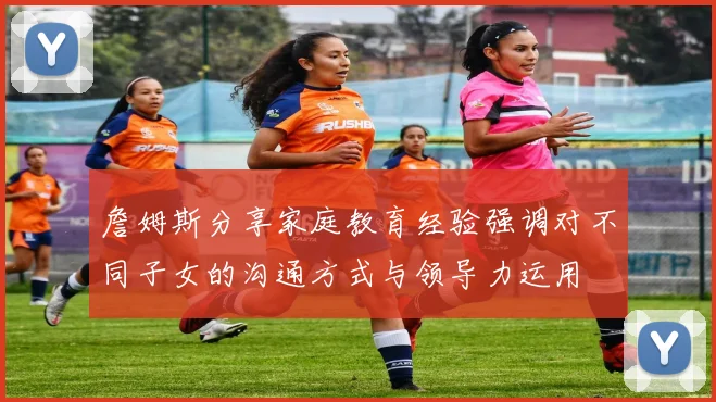 詹姆斯分享家庭教育经验强调对不同子女的沟通方式与领导力运用