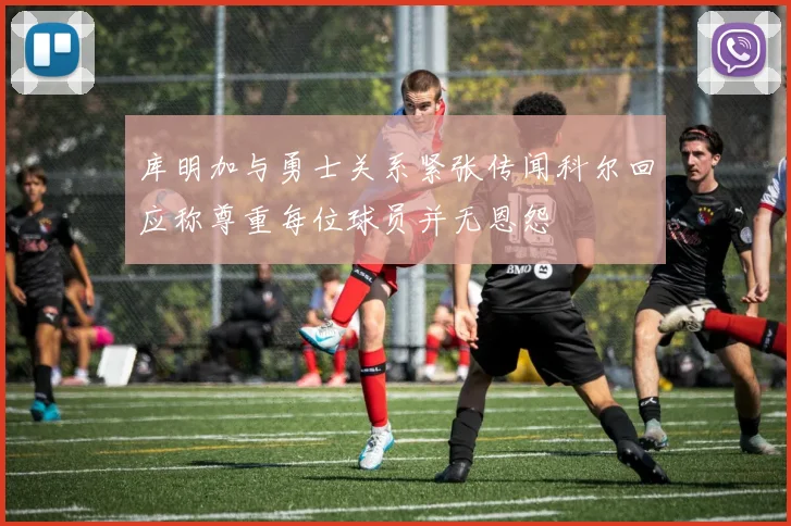 库明加与勇士关系紧张传闻科尔回应称尊重每位球员并无恩怨
