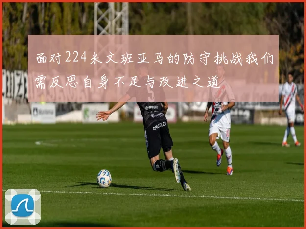 面对224米文班亚马的防守挑战我们需反思自身不足与改进之道