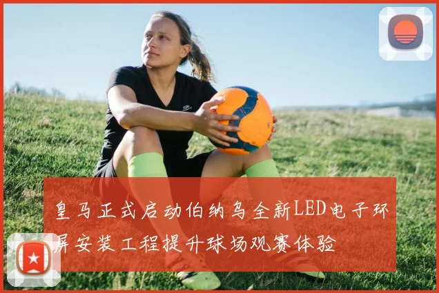 皇马正式启动伯纳乌全新LED电子环屏安装工程提升球场观赛体验