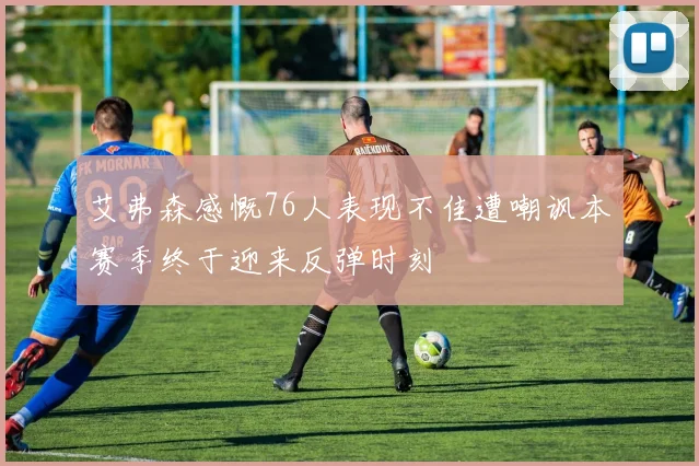 艾弗森感慨76人表现不佳遭嘲讽本赛季终于迎来反弹时刻