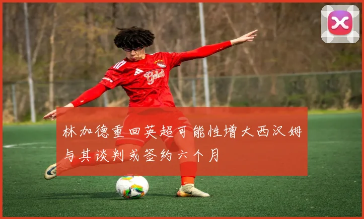 林加德重回英超可能性增大西汉姆与其谈判或签约六个月
