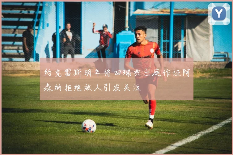 约克雷斯明年将回瑞典出庭作证阿森纳拒绝放人引发关注