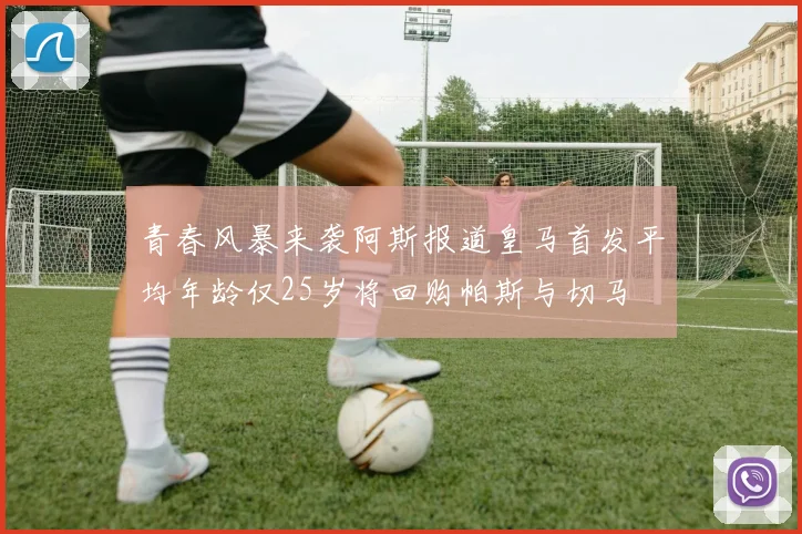 青春风暴来袭阿斯报道皇马首发平均年龄仅25岁将回购帕斯与切马