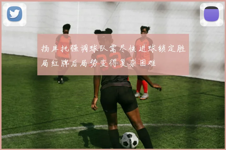 扬库托强调球队需尽快进球锁定胜局红牌后局势变得复杂困难
