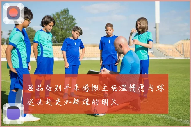 吕品告别平果感慨主场温情愿与球迷共赴更加辉煌的明天