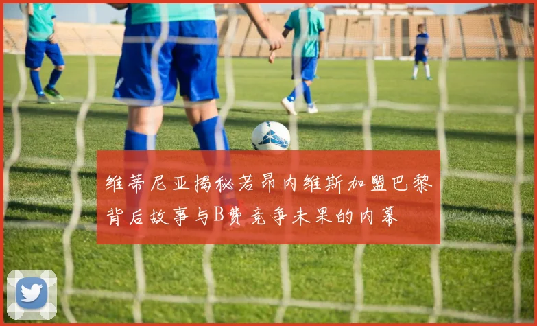 维蒂尼亚揭秘若昂内维斯加盟巴黎背后故事与B费竞争未果的内幕