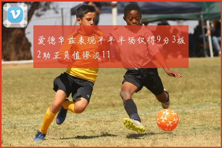 爱德华兹表现平平半场仅得9分3板2助正负值惨淡11