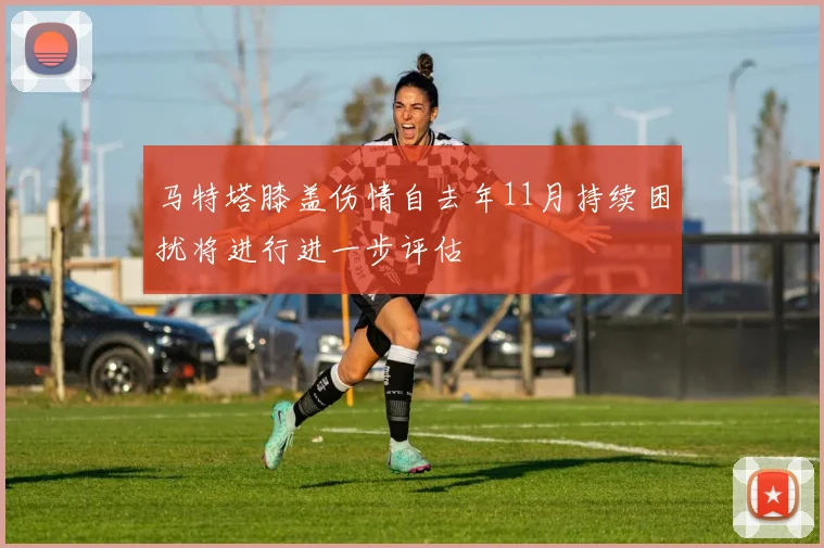 马特塔膝盖伤情自去年11月持续困扰将进行进一步评估
