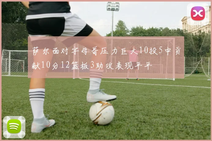 萨尔面对字母哥压力巨大10投5中贡献10分12篮板3助攻表现平平
