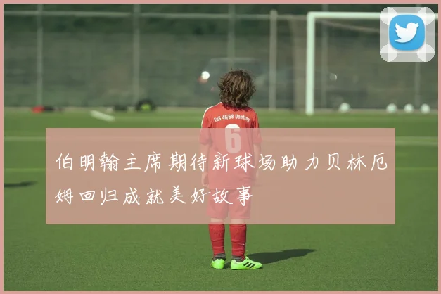 伯明翰主席期待新球场助力贝林厄姆回归成就美好故事