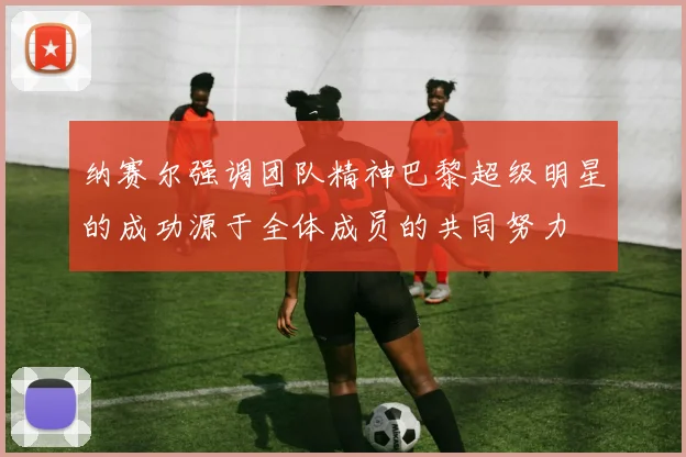 纳赛尔强调团队精神巴黎超级明星的成功源于全体成员的共同努力