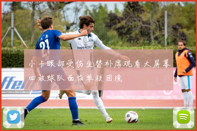 小卡眼部受伤坐替补席观看大屏幕回放球队面临单核困境